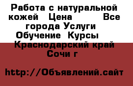 Работа с натуральной кожей › Цена ­ 500 - Все города Услуги » Обучение. Курсы   . Краснодарский край,Сочи г.